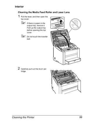 Page 113Cleaning the Printer 99 Interior
Cleaning the Media Feed Roller and Laser Lens
1Pull the lever, and then open the 
top cover.
!If there is paper in the 
output tray, remove it. 
Fold up the output tray 
before opening the top 
cover.
!Do not touch the transfer 
belt.
2Carefully pull out the drum car-
tridge.
Downloaded From ManualsPrinter.com Manuals 