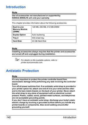 Page 154Introduction 140
Introduction
Note
Use of accessories not manufactured or supported by 
KONICA MINOLTA will void your warranty. 
This chapter provides information about the following accessories.
Note
Installing accessories always requires that the printer and accessories 
are turned off and unplugged during installation.
!For details on the available options, refer to 
printer.konicaminolta.com.
Antistatic Protection
Note
It’s very important to protect the printer controller board from 
electrostatic...