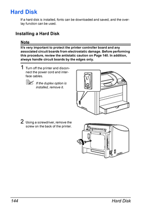 Page 158Hard Disk 144
Hard Disk
If a hard disk is installed, fonts can be downloaded and saved, and the over-
lay function can be used.
Installing a Hard Disk
Note
It’s very important to protect the printer controller board and any 
associated circuit boards from electrostatic damage. Before performing 
this procedure, review the antistatic caution on Page 140. In addition, 
always handle circuit boards by the edges only.
1Turn off the printer and discon-
nect the power cord and inter-
face cables.
!If the...