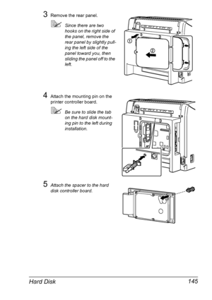 Page 159Hard Disk 145
3Remove the rear panel.
!Since there are two 
hooks on the right side of 
the panel, remove the 
rear panel by slightly pull-
ing the left side of the 
panel toward you, then 
sliding the panel off to the 
left.
4Attach the mounting pin on the 
printer controller board.
!Be sure to slide the tab 
on the hard disk mount-
ing pin to the left during 
installation.
5Attach the spacer to the hard 
disk controller board.
Downloaded From ManualsPrinter.com Manuals 