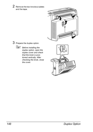 Page 162Duplex Option 148
2Remove the two knockout plates 
and the tape.
3Prepare the duplex option.
!Before installing the 
duplex option, open the 
duplex cover and check 
that the knob is posi-
tioned vertically. After 
checking the knob, close 
the cover.
Downloaded From ManualsPrinter.com Manuals 