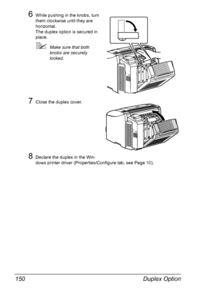 Page 164Duplex Option 150
6While pushing in the knobs, turn 
them clockwise until they are 
horizontal.
The duplex option is secured in 
place.
!Make sure that both 
knobs are securely 
locked.
7Close the duplex cover.
8Declare the duplex in the Win-
dows printer driver (Properties/Configure tab, see Page 10).
Downloaded From ManualsPrinter.com Manuals 