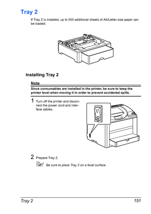 Page 165Tray 2 151
Tray 2
If Tray 2 is installed, up to 500 additional sheets of A4/Letter-size paper can 
be loaded.
Installing Tray 2
Note
Since consumables are installed in the printer, be sure to keep the 
printer level when moving it in order to prevent accidental spills.
1Turn off the printer and discon-
nect the power cord and inter-
face cables.
2Prepare Tray 2.
!Be sure to place Tray 2 on a level surface.
Downloaded From ManualsPrinter.com Manuals 