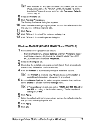 Page 25Selecting Driver Options/Defaults (for Windows) 11
!With Windows NT 4.0, right-click the KONICA MINOLTA mc2550 
PCL6 printer icon or the KONICA MINOLTA mc2550 PS printer 
icon in the Printers directory, and then click Document Defaults
. 
Skip to step 10.
8Select the General
 tab.
9Click Printing Preferences
.
The Printing Preference dialog box appears.
10Select the default settings for your printer, such as the default media for-
mat you use, on the appropriate tabs.
11Click Apply
.
12Click OK
 to exit...