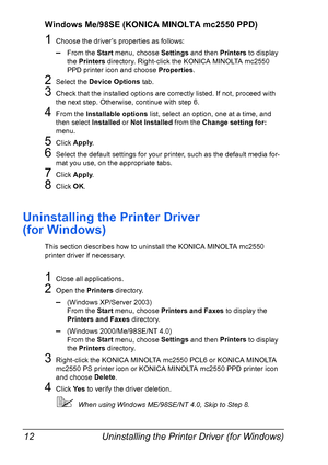 Page 26Uninstalling the Printer Driver (for Windows) 12
Windows Me/98SE (KONICA MINOLTA mc2550 PPD)
1Choose the driver’s properties as follows:
–From the Start
 menu, choose Settings
 and then Printers
 to display 
the Printers
 directory. Right-click the KONICA MINOLTA mc2550 
PPD printer icon and choose Properties
.
2Select the Device Options
 tab.
3Check that the installed options are correctly listed. If not, proceed with 
the next step. Otherwise, continue with step 6.
4From the Installable options
 list,...