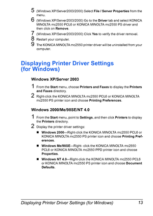 Page 27Displaying Printer Driver Settings (for Windows) 13
5(Windows XP/Server2003/2000) Select File / Server Properties
 from the 
menu.
6(Windows XP/Server2003/2000) Go to the Driver
 tab and select KONICA 
MINOLTA mc2550 PCL6 or KONICA MINOLTA mc2550 PS driver and 
then click on Remove
.
7(Windows XP/Server2003/2000) Click Ye s
 to verify the driver removal.
8Restart your computer.
9The KONICA MINOLTA mc2550 printer driver will be uninstalled from your 
computer.
Displaying Printer Driver Settings 
(for...