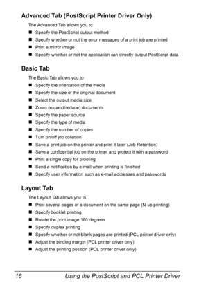 Page 30Using the PostScript and PCL Printer Driver 16
Advanced Tab (PostScript Printer Driver Only)
The Advanced Tab allows you to
#Specify the PostScript output method
#Specify whether or not the error messages of a print job are printed
#Print a mirror image
#Specify whether or not the application can directly output PostScript data
Basic Tab
The Basic Tab allows you to
#Specify the orientation of the media
#Specify the size of the original document
#Select the output media size
#Zoom (expand/reduce)...