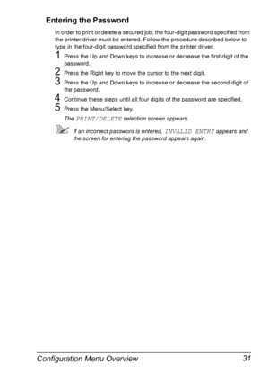 Page 45Configuration Menu Overview 31 Entering the Password
In order to print or delete a secured job, the four-digit password specified from 
the printer driver must be entered. Follow the procedure described below to 
type in the four-digit password specified from the printer driver.
1Press the Up and Down keys to increase or decrease the first digit of the 
password.
2Press the Right key to move the cursor to the next digit.
3Press the Up and Down keys to increase or decrease the second digit of 
the...