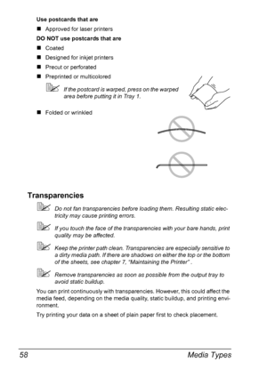 Page 72Media Types 58
Use postcards that are
#Approved for laser printers
DO NOT use postcards that are
#Coated
#Designed for inkjet printers
#Precut or perforated
#Preprinted or multicolored
!If the postcard is warped, press on the warped 
area before putting it in Tray 1.
#Folded or wrinkled
Transparencies
!Do not fan transparencies before loading them. Resulting static elec-
tricity may cause printing errors.
!If you touch the face of the transparencies with your bare hands, print 
quality may be affected....