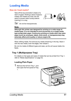 Page 75Loading Media 61
Loading Media 
How do I load media?
Take off the top and bottom sheets of a 
ream of paper. Holding a stack of approx-
imately 200 sheets at a time, fan the 
stack to prevent static buildup before 
inserting it in a tray.
!Do not fan transparencies.
Note
Although this printer was designed for printing on a wide range of 
media types, it is not intended to print exclusively on a single media 
type except plain paper. Continuous printing on media other than plain 
paper (such as envelopes,...