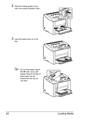 Page 76Loading Media 62
2Slide the media guides to pro-
vide more space between them.
3Load the paper face up in the 
tray.
!Do not load paper above 
the 
 mark. Up to 200 
sheets (80 g/m2 [22 lb]) of 
plain paper can be 
loaded into the tray at 
one time.
Downloaded From ManualsPrinter.com Manuals 