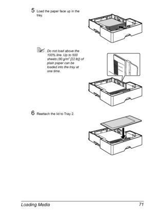 Page 85Loading Media 71
5Load the paper face up in the 
tray.
!Do not load above the 
100% line. Up to 500 
sheets (80 g/m
2 [22 lb]) of 
plain paper can be 
loaded into the tray at 
one time.
6Reattach the lid to Tray 2.
1
0
0%
7
5
5
0
Downloaded From ManualsPrinter.com Manuals 