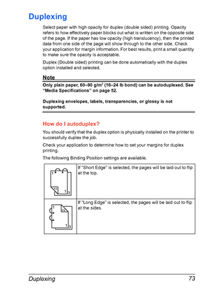 Page 87Duplexing 73
Duplexing
Select paper with high opacity for duplex (double sided) printing. Opacity 
refers to how effectively paper blocks out what is written on the opposite side 
of the page. If the paper has low opacity (high translucency), then the printed 
data from one side of the page will show through to the other side. Check 
your application for margin information. For best results, print a small quantity 
to make sure the opacity is acceptable.
Duplex (Double sided) printing can be done...