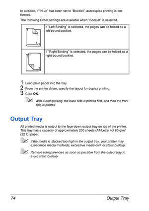 Page 88Output Tray 74
In addition, if “N-up” has been set to “Booklet”, autoduplex printing is per-
formed.
The following Order settings are available when “Booklet” is selected.
1Load plain paper into the tray.
2From the printer driver, specify the layout for duplex printing.
3Click OK.
!With autoduplexing, the back side is printed first, and then the front 
side is printed.
Output Tray
All printed media is output to the face-down output tray on top of the printer. 
This tray has a capacity of approximately...