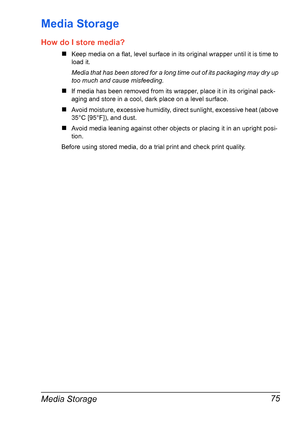 Page 89Media Storage 75
Media Storage
How do I store media?
#Keep media on a flat, level surface in its original wrapper until it is time to
load it.
Media that has been stored for a long time out of its packaging may dry up 
too much and cause misfeeding.
#If media has been removed from its wrapper, place it in its original pack-
aging and store in a cool, dark place on a level surface.
#Avoid moisture, excessive humidity, direct sunlight, excessive heat (above 
35°C [95°F]), and dust.
#Avoid media leaning...