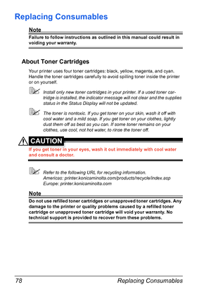 Page 92Replacing Consumables 78
Replacing Consumables
Note
Failure to follow instructions as outlined in this manual could result in 
voiding your warranty.
About Toner Cartridges
Your printer uses four toner cartridges: black, yellow, magenta, and cyan. 
Handle the toner cartridges carefully to avoid spilling toner inside the printer 
or on yourself.
!Install only new toner cartridges in your printer. If a used toner car-
tridge is installed, the indicator message will not clear and the supplies 
status in the...