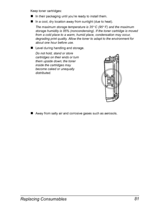 Page 95Replacing Consumables 81
Keep toner cartridges: 
#In their packaging until you’re ready to install them.
#In a cool, dry location away from sunlight (due to heat). 
The maximum storage temperature is 35° 
C (95° 
F) and the maximum 
storage humidity is 85% (noncondensing). If the toner cartridge is moved 
from a cold place to a warm, humid place, condensation may occur, 
degrading print quality. Allow the toner to adapt to the environment for 
about one hour before use.
#Level during handling and...