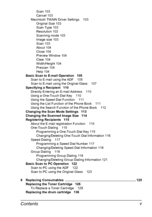Page 11Contents v
Scan 103
Cancel 103
Macintosh TWAIN Driver Settings 103
Original Size 103
Scan Type 103
Resolution 103
Scanning mode 103
Image size 103
Scan 103
About 104
Close 104
Preview Window 104
Clear 104
Width/Height 104
Prescan 104
Help 104
Basic Scan to E-mail Operation 105
Scan to E-mail using the ADF 105
Scan to E-mail using the Original Glass 107
Specifying a Recipient 110
Directly Entering an E-mail Address 110
Using a One-Touch Dial Key 110
Using the Speed Dial Function 111
Using the List...