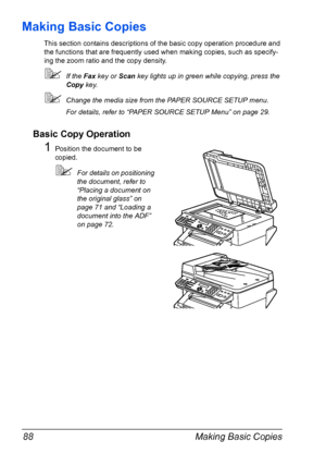 Page 102Making Basic Copies 88
Making Basic Copies
This section contains descriptions of the basic copy operation procedure and 
the functions that are frequently used when making copies, such as specify-
ing the zoom ratio and the copy density.
If the Fax key or Scan key lights up in green while copying, press the 
Copy key.
Change the media size from the PAPER SOURCE SETUP menu.
For details, refer to “PAPER SOURCE SETUP Menu” on page 29.
Basic Copy Operation
1Position the document to be 
copied.
For details...