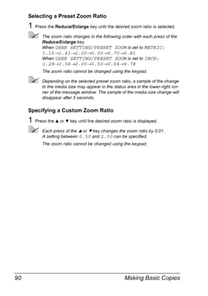 Page 104Making Basic Copies 90
Selecting a Preset Zoom Ratio
1Press the Reduce/Enlarge key until the desired zoom ratio is selected.
The zoom ratio changes in the following order with each press of the 
Reduce/Enlarge key.
When 
USER SETTING/PRESET ZOOM is set to METRIC: 
1.15
→1.41→2.00→0.50→0.70→0.81 
When 
USER SETTING/PRESET ZOOM is set to INCH: 
1.29
→1.54→2.00→0.50→0.64→0.78
The zoom ratio cannot be changed using the keypad.
Depending on the selected preset zoom ratio, a sample of the change 
to the...