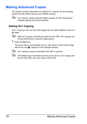 Page 106Making Advanced Copies 92
Making Advanced Copies
This section contains descriptions of setting 2in1 copying, ID card copying, 
duplex (Double-Sided) copying, and collated copying.
2in1 copying, duplex (Double-Sided) copying, ID card copying and 
collated copying cannot be combined.
Setting 2in1 Copying
If 2in1 copying is set, two document pages can be copied together onto a sin-
gle page.
With 2in1 copying, load the document into the ADF. 2in1 copying can-
not be performed by using the original glass....