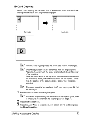 Page 107Making Advanced Copies 93 ID Card Copying
With ID card copying, the back and front of a document, such as a certificate, 
are copied at full size on a single sheet of paper.
When ID card copying is set, the zoom ratio cannot be changed.
ID card copying can only be performed from the original glass. 
Align the document with the arrow on the left side toward the rear 
of the machine.
Since the areas 4 mm at the top and 4 mm at the left are not within 
the print area, those parts of the document are not...