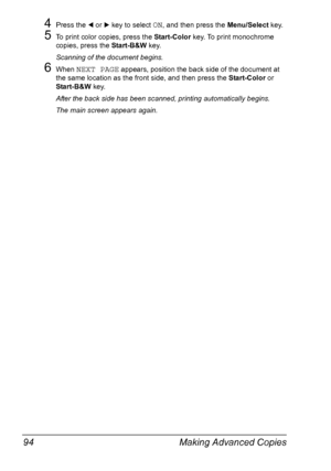 Page 108Making Advanced Copies 94
4Press the * or ) key to select ON, and then press the Menu/Select key.
5To print color copies, press the Start-Color key. To print monochrome 
copies, press the Start-B&W key.
Scanning of the document begins.
6When NEXT PAGE appears, position the back side of the document at 
the same location as the front side, and then press the Start-Color or 
Start-B&W key.
After the back side has been scanned, printing automatically begins.
The main screen appears again.
Downloaded From...