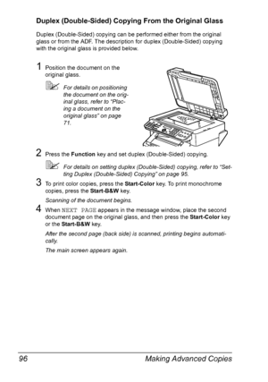 Page 110Making Advanced Copies 96
Duplex (Double-Sided) Copying From the Original Glass
Duplex (Double-Sided) copying can be performed either from the original 
glass or from the ADF. The description for duplex (Double-Sided) copying 
with the original glass is provided below.
1Position the document on the 
original glass.
For details on positioning 
the document on the orig-
inal glass, refer to “Plac-
ing a document on the 
original glass” on page 
71.
2Press the Function key and set duplex (Double-Sided)...