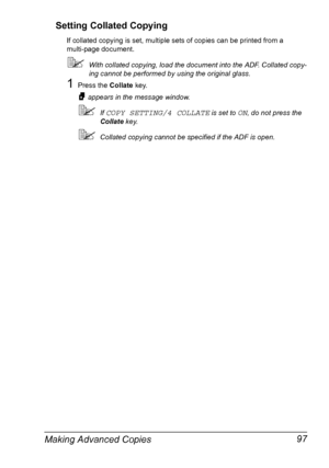 Page 111Making Advanced Copies 97 Setting Collated Copying
If collated copying is set, multiple sets of copies can be printed from a 
multi-page document.
With collated copying, load the document into the ADF. Collated copy-
ing cannot be performed by using the original glass.
1Press the Collate key.
appears in the message window.
If COPY SETTING/4 COLLATE is set to ON, do not press the 
Collate key.
Collated copying cannot be specified if the ADF is open.
Downloaded From ManualsPrinter.com Manuals 