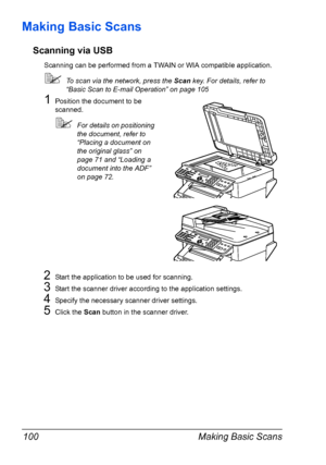 Page 114Making Basic Scans 100
Making Basic Scans
Scanning via USB
Scanning can be performed from a TWAIN or WIA compatible application.
To scan via the network, press the Scan key. For details, refer to 
“Basic Scan to E-mail Operation” on page 105
1Position the document to be 
scanned.
For details on positioning 
the document, refer to 
“Placing a document on 
the original glass” on 
page 71 and “Loading a 
document into the ADF” 
on page 72.
2Start the application to be used for scanning.
3Start the scanner...