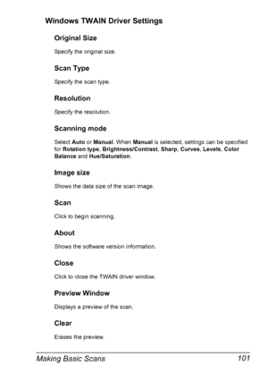 Page 115Making Basic Scans 101 Windows TWAIN Driver Settings
Original Size
Specify the original size.
Scan Type
Specify the scan type.
Resolution
Specify the resolution.
Scanning mode
Select Auto or Manual. When Manual is selected, settings can be specified 
for Rotation type, Brightness/Contrast, Sharp, Curves, Levels, Color 
Balance and Hue/Saturation.
Image size
Shows the data size of the scan image.
Scan
Click to begin scanning.
About
Shows the software version information.
Close
Click to close the TWAIN...