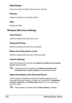 Page 116Making Basic Scans 102
Width/Height
Shows the width and height of the area to be scanned.
Prescan
Displays a preview in the preview window.
Help
Displays the Help.
Windows WIA Driver Settings
Color Picture
Select this setting when scanning in color.
Grayscale Picture
Select this setting when scanning in grayscale.
Black and white picture or text
Select this setting when scanning in black and white.
Custom Settings
Select this setting when scanning with Adjust the quality of the scanned 
picture settings...