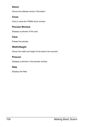 Page 118Making Basic Scans 104
About
Shows the software version information.
Close
Click to close the TWAIN driver window.
Preview Window
Displays a preview of the scan.
Clear
Erases the preview.
Width/Height
Shows the width and height of the area to be scanned.
Prescan
Displays a preview in the preview window.
Help
Displays the Help.
Downloaded From ManualsPrinter.com Manuals 