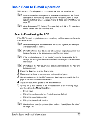 Page 119Basic Scan to E-mail Operation 105
Basic Scan to E-mail Operation
With a scan to E-mail operation, documents are sent via a mail server.
In order to perform this operation, the network setting and the E-mail 
setting must have already been specified. For details, refer to “NET-
WORK SETTING Menu” on page 35 and “E-MAIL SETTING Menu” on 
page 36.
Only Statement (ST), Letter (LT), Legal (LG), A5, A4, or B5 size docu-
ments can be sent as Scan to E-mail.
Scan to E-mail using the ADF
If the ADF is used,...