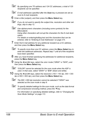 Page 120Basic Scan to E-mail Operation 106
By specifying one TO address and 124 CC addresses, a total of 125 
recipients can be specified.
E-mail addresses specified after the Scan key is pressed are set as 
scan to E-mail recipients.
6Enter a title (subject), and then press the Menu Select key.
If you do not want to specify the subject line, resolution and other set-
tings, skip to step 12.
Use alphanumeric characters (including some symbols) for the 
title(subject). 
Using other characters will corrupt the...