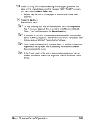 Page 123Basic Scan to E-mail Operation 109
13When scanning a document containing several pages, place the next 
page on the original glass when the message “NEXT PAGE?” appears, 
and then press the Menu Select key.
– Repeat step 14 until all of the pages in the document have been 
scanned.
14Press the Start key.
Transmission starts.
To stop scanning and stop the transmission, press the Stop/Reset 
key. A message appears, that requests to select to cancel the job. 
Select “Yes”, and then press the Menu Select...