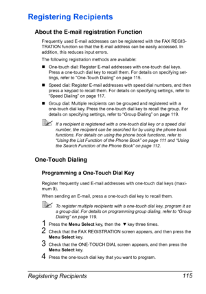 Page 129Registering Recipients 115
Registering Recipients
About the E-mail registration Function
Frequently used E-mail addresses can be registered with the FAX REGIS-
TRATION function so that the E-mail address can be easily accessed. In 
addition, this reduces input errors.
The following registration methods are available:
„One-touch dial: Register E-mail addresses with one-touch dial keys. 
Press a one-touch dial key to recall them. For details on specifying set-
tings, refer to “One-Touch Dialing” on page...