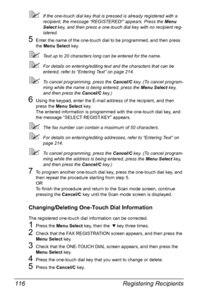 Page 130Registering Recipients 116
If the one-touch dial key that is pressed is already registered with a 
recipient, the message “REGISTERED!” appears. Press the Menu 
Select key, and then press a one-touch dial key with no recipient reg-
istered.
5Enter the name of the one-touch dial to be programmed, and then press 
the Menu Select key.
Text up to 20 characters long can be entered for the name.
For details on entering/editing text and the characters that can be 
entered, refer to “Entering Text” on page...