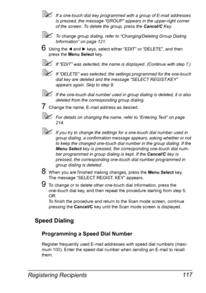 Page 131Registering Recipients 117
If a one-touch dial key programmed with a group of E-mail addresses 
is pressed, the message “GROUP” appears in the upper-right corner 
of the screen. To delete the group, press the Cancel/C Key.
To change group dialing, refer to “Changing/Deleting Group Dialing 
Information” on page 121.
6Using the * and ) keys, select either “EDIT” or “DELETE”, and then 
press the Menu Select key.
If “EDIT” was selected, the name is displayed. (Continue with step 7.)
If “DELETE” was...