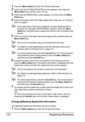 Page 132Registering Recipients 118
1Press the Menu Select key, then the , key three times.
2Check that the FAX REGISTRATION screen appears, then press the 
Menu Select key, and then press , key.
3Check that the SPEED DIAL screen appears, and then press the Menu 
Select key.
4Using the keypad, enter the 3 digits speed dial number (ex. 011) that you 
want to program.
If the speed dial number that is entered is already registered with a 
recipient, the message “REGISTERED!” appears. Press the Menu 
Select key, and...