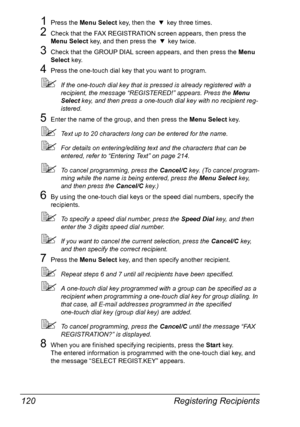 Page 134Registering Recipients 120
1Press the Menu Select key, then the , key three times.
2Check that the FAX REGISTRATION screen appears, then press the 
Menu Select key, and then press the , key twice.
3Check that the GROUP DIAL screen appears, and then press the Menu 
Select key.
4Press the one-touch dial key that you want to program.
If the one-touch dial key that is pressed is already registered with a 
recipient, the message “REGISTERED!” appears. Press the Menu 
Select key, and then press a one-touch...