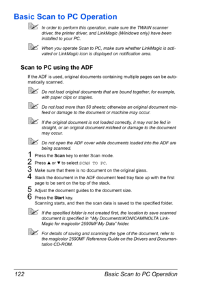 Page 136Basic Scan to PC Operation 122
Basic Scan to PC Operation
In order to perform this operation, make sure the TWAIN scanner 
driver, the printer driver, and LinkMagic (Winidows only) have been 
installed to your PC. 
When you operate Scan to PC, make sure whether LinkMagic is acti-
vated or LinkMagic icon is displayed on notification area.
Scan to PC using the ADF 
If the ADF is used, original documents containing multiple pages can be auto-
matically scanned.
Do not load original documents that are...