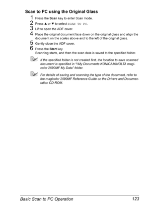 Page 137Basic Scan to PC Operation 123 Scan to PC using the Original Glass
1Press the Scan key to enter Scan mode. 
2Press + or , to select SCAN TO PC.
3Lift to open the ADF cover. 
4Place the original document face down on the original glass and align the 
document on the scales above and to the left of the original glass. 
5Gently close the ADF cover. 
6Press the Start key.
Scanning starts, and then the scan data is saved to the specified folder.
If the specified folder is not created first, the location to...