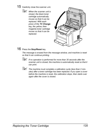 Page 149Replacing the Toner Cartridge 135
15Carefully close the scanner unit.
When the scanner unit is 
closed, the black toner 
cartridge automatically 
moves so that it can be 
replaced. With each 
press of the TC Change 
key, the yellow, then 
magenta toner cartridge 
moves so that it can be 
replaced.
16Press the Stop/Reset key.
The message is erased from the message window, and machine is reset 
so that it can continue printing.
If no operation is performed for more than 30 seconds after the 
scanner unit...