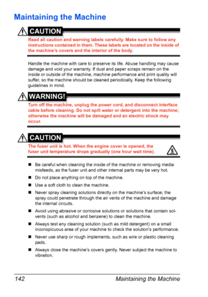 Page 156Maintaining the Machine 142
Maintaining the Machine
CAUTION
Read all caution and warning labels carefully. Make sure to follow any 
instructions contained in them. These labels are located on the inside of 
the machine’s covers and the interior of the body.
Handle the machine with care to preserve its life. Abuse handling may cause 
damage and void your warranty. If dust and paper scraps remain on the 
inside or outside of the machine, machine performance and print quality will 
suffer, so the machine...