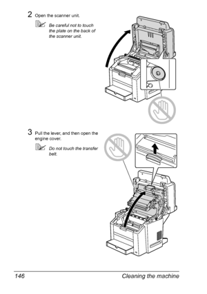 Page 160Cleaning the machine 146
2Open the scanner unit.
Be careful not to touch 
the plate on the back of 
the scanner unit.
3Pull the lever, and then open the 
engine cover.
Do not touch the transfer 
belt.
Downloaded From ManualsPrinter.com Manuals 