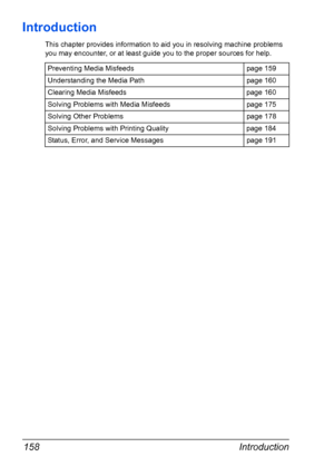 Page 172Introduction 158
Introduction
This chapter provides information to aid you in resolving machine problems 
you may encounter, or at least guide you to the proper sources for help. 
Preventing Media Misfeeds page 159
Understanding the Media Path page 160
Clearing Media Misfeeds page 160
Solving Problems with Media Misfeeds page 175
Solving Other Problems page 178
Solving Problems with Printing Quality page 184
Status, Error, and Service Messages page 191
Downloaded From ManualsPrinter.com Manuals 
