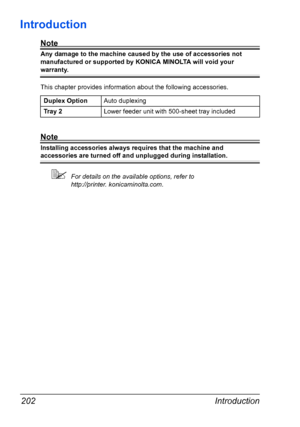 Page 216Introduction 202
Introduction
Note
Any damage to the machine caused by the use of accessories not 
manufactured or supported by KONICA MINOLTA will void your 
warranty. 
This chapter provides information about the following accessories.
Note
Installing accessories always requires that the machine and 
accessories are turned off and unplugged during installation.
For details on the available options, refer to 
http://printer. konicaminolta.com. Duplex OptionAuto duplexing
Tr a y  2Lower feeder unit with...
