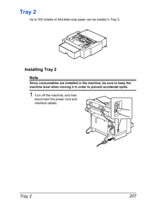 Page 221Tray 2 207
Tray 2
Up to 500 sheets of A4/Letter-size paper can be loaded in Tray 2.
Installing Tray 2
Note
Since consumables are installed in the machine, be sure to keep the 
machine level when moving it in order to prevent accidental spills.
1Turn off the machine, and then 
disconnect the power cord and 
interface cables.
Downloaded From ManualsPrinter.com Manuals 