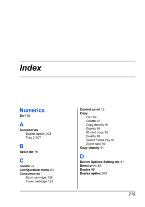 Page 233 219
Index
Numerics
2in1 92
A
Accessories
Duplex option
 203
Tray 2
 207
B
Basic tab 79
C
Collate 97
Configuration menu
 23
Consumables
Drum cartridge
 136
Toner cartridge
 126Control panel
 12
Copy
2in1
 92
Collate
 97
Copy density
 91
Duplex
 95
ID card copy
 93
Quality
 89
Select media tray
 91
Zoom ratio
 89
Copy density
 91
D
Device Options Setting tab 81
Direct print
 83
Duplex
 95
Duplex option
 203
Downloaded From ManualsPrinter.com Manuals 